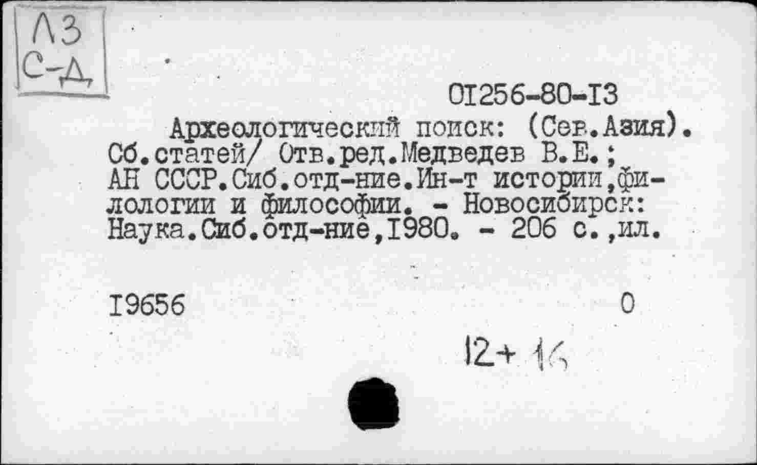 ﻿лз
C-д
01256-80-13
Археологический поиск: (Сев.Азия) Сб.статей/ Отв.ред.Медведев В.Е. ; АН СССР. Сиб.отд-ние. Ин-т истории»филологии и философии. - Новосибирск: Наука.Сиб.отд-ние,1980. - 206 с.,ил.
19656
О